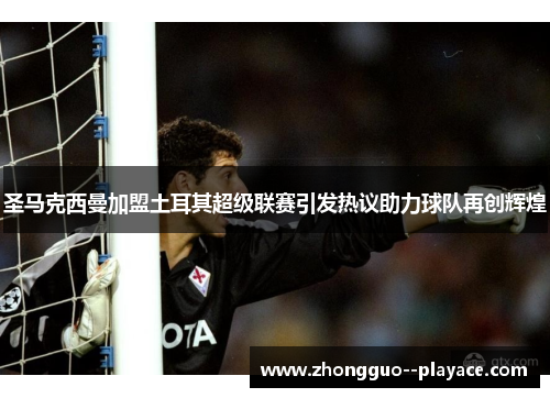 圣马克西曼加盟土耳其超级联赛引发热议助力球队再创辉煌 圣马克西曼加盟土耳其超级联赛引发热议助力球队再创辉煌