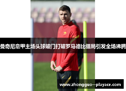 曼奇尼意甲主场头球破门打破罗马德比僵局引发全场沸腾 曼奇尼意甲主场头球破门打破罗马德比僵局引发全场沸腾