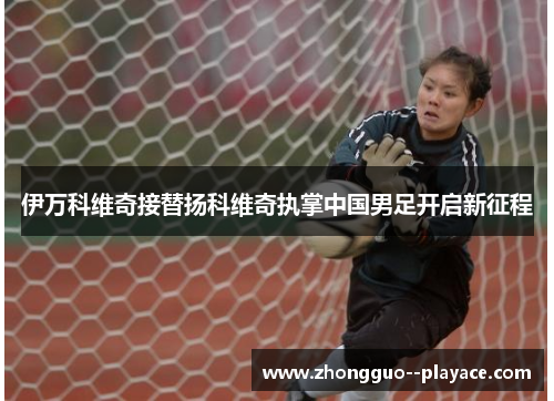 伊万科维奇接替扬科维奇执掌中国男足开启新征程 伊万科维奇接替扬科维奇执掌中国男足开启新征程