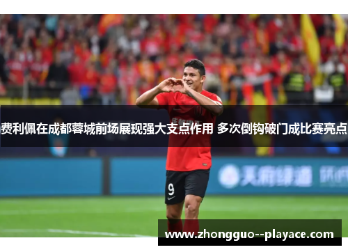 费利佩在成都蓉城前场展现强大支点作用 多次倒钩破门成比赛亮点