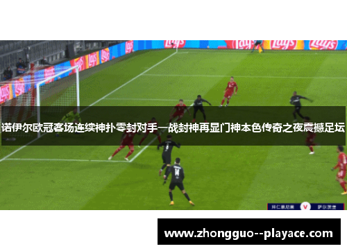 诺伊尔欧冠客场连续神扑零封对手一战封神再显门神本色传奇之夜震撼足坛