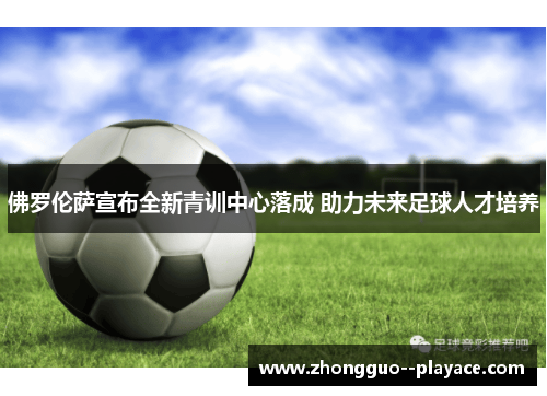 佛罗伦萨宣布全新青训中心落成 助力未来足球人才培养