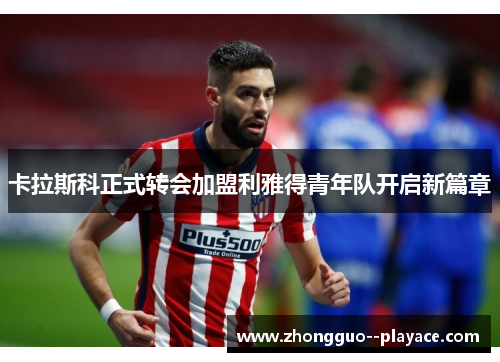 卡拉斯科正式转会加盟利雅得青年队开启新篇章