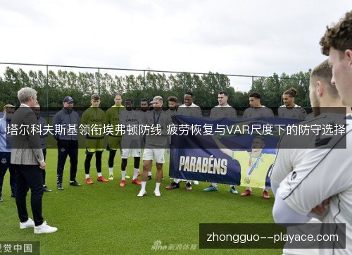塔尔科夫斯基领衔埃弗顿防线 疲劳恢复与VAR尺度下的防守选择 塔尔科夫斯基领衔埃弗顿防线 疲劳恢复与VAR尺度下的防守选择